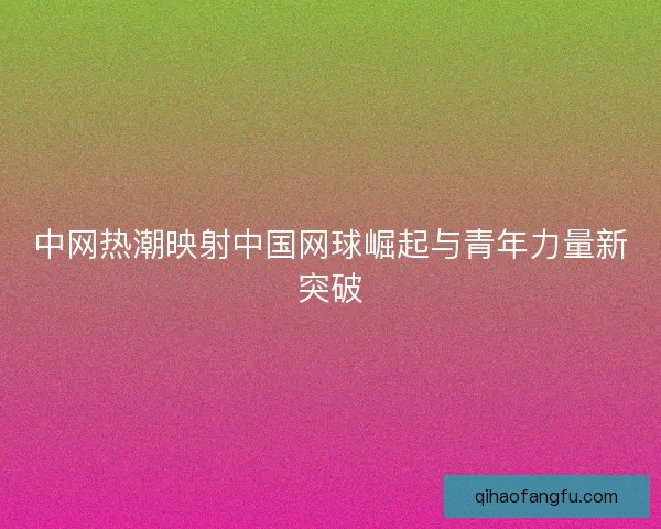 中网热潮映射中国网球崛起与青年力量新突破