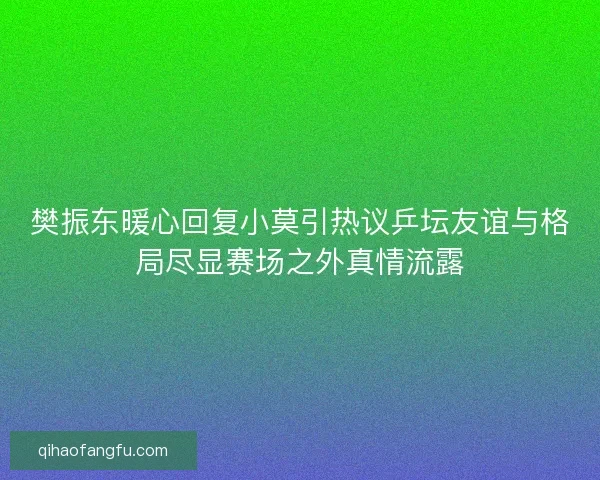 樊振东暖心回复小莫引热议乒坛友谊与格局尽显赛场之外真情流露
