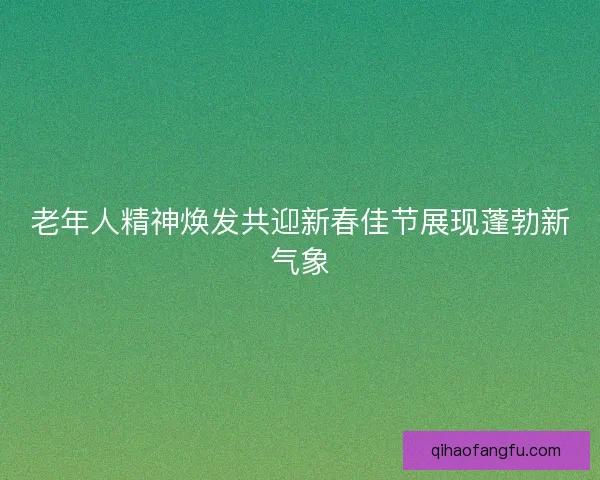 老年人精神焕发共迎新春佳节展现蓬勃新气象