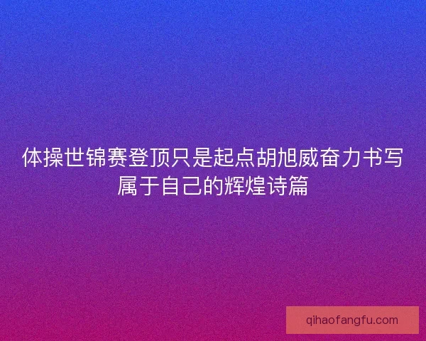 体操世锦赛登顶只是起点胡旭威奋力书写属于自己的辉煌诗篇