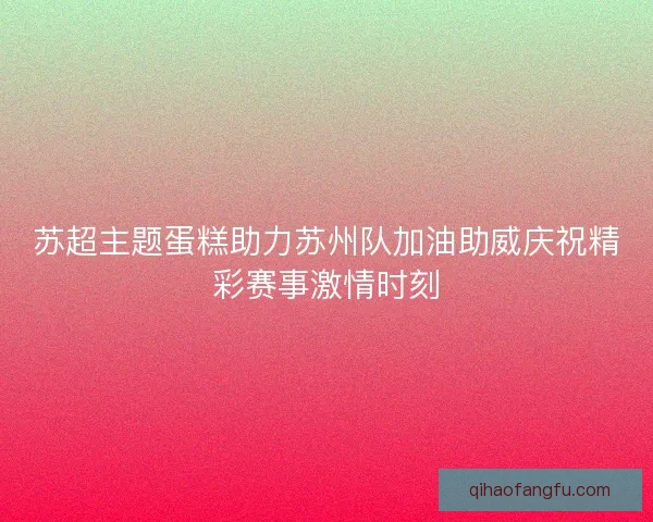 苏超主题蛋糕助力苏州队加油助威庆祝精彩赛事激情时刻