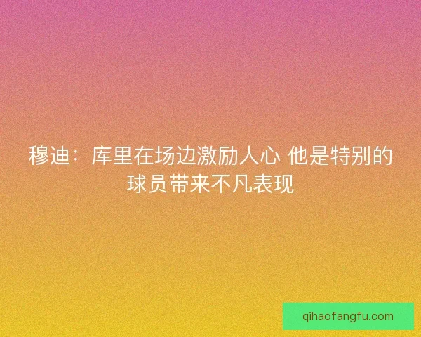 穆迪：库里在场边激励人心 他是特别的球员带来不凡表现