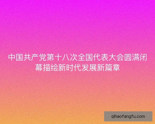 中国共产党第十八次全国代表大会圆满闭幕描绘新时代发展新篇章