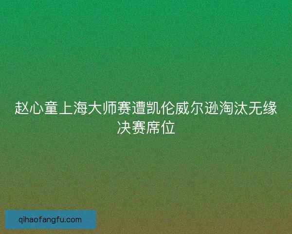 赵心童上海大师赛遭凯伦威尔逊淘汰无缘决赛席位 赵心童上海大师赛遭凯伦威尔逊淘汰无缘决赛席位