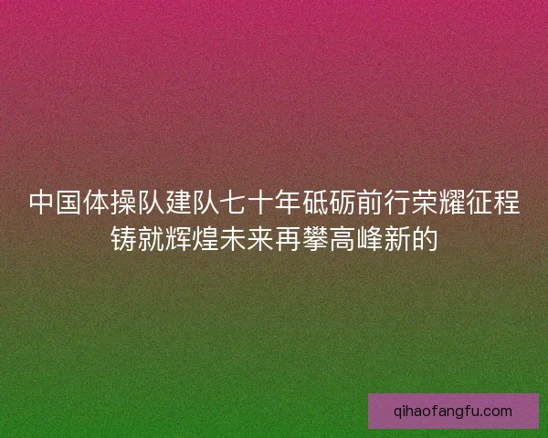 中国体操队建队七十年砥砺前行荣耀征程铸就辉煌未来再攀高峰新的