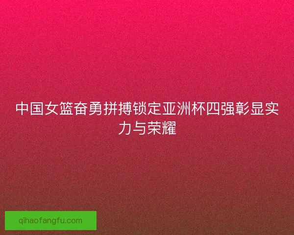 中国女篮奋勇拼搏锁定亚洲杯四强彰显实力与荣耀